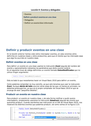 En la lección anterior hemos visto cómo interceptar eventos, en esta veremos cómo 
definirlos en nuestras clases y cómo producirlos, para que el cliente que los intercepte sepa 
que algo ha ocurrido en nuestra clase. 
Definir eventos en una clase 
Para definir un evento en una clase usamos la instrucción Event seguida del nombre del 
evento y opcionalmente indicamos los parámetros que dicho evento recibirá. 
En el siguiente trozo de código definimos un evento llamado DatosModificados que no 
utiliza ningún argumento: 
Public Event DatosModificados() 
Esto es todo lo que necesitamos hacer en Visual Basic 2010 para definir un evento. 
Como podemos comprobar es muy sencillo, ya que solo tenemos que usar la instrucción 
Event. Aunque detrás del telón ocurren otras cosas de las que, al menos en principio, no 
debemos preocuparnos, ya que es el propio compilador de Visual Basic 2010 el que se 
encarga de esos "pequeños detalles". 
Producir un evento en nuestra clase 
Para producir un evento en nuestra clase, y de esta forma notificar a quién quiera 
interceptarlo, simplemente usaremos la instrucción RaiseEvent seguida del evento que 
queremos producir. Cuando escribimos esa instrucción en el IDE de Visual Basic 2010, nos 
mostrará los distintos eventos que podemos producir, tal como vemos en la figura 2.21: 
 