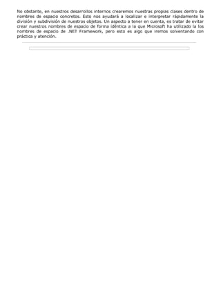 No obstante, en nuestros desarrollos internos crearemos nuestras propias clases dentro de 
nombres de espacio concretos. Esto nos ayudará a localizar e interpretar rápidamente la 
división y subdivisión de nuestros objetos. Un aspecto a tener en cuenta, es tratar de evitar 
crear nuestros nombres de espacio de forma idéntica a la que Microsoft ha utilizado la los 
nombres de espacio de .NET Framework, pero esto es algo que iremos solventando con 
práctica y atención. 
 