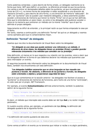 Como podemos comprobar, y para decirlo de forma simple, un delegado realmente es la 
forma que tiene .NET para definir un puntero. La diferencia principal es que los punteros, 
(no vamos a entrar en demasiados detalles sobre los punteros, ya que no estamos en un 
curso de C/C++), no tienen forma de comprobar si están accediendo a una dirección de 
memoria correcta o, para decirlo de otra forma, a una dirección de memoria "adecuada". En 
.NET, los "punteros" solo se pueden usar mediante delegados, y éstos solamente pueden 
acceder a direcciones de memoria que tienen la misma "firma" con el que se han definido. 
Para que lo entendamos un poco mejor, es como si los delegados solo pudieran acceder a 
sitios en la memoria que contienen un método con la misma "interfaz" que el que ha 
definido el propio delegado. 
Seguramente es difícil de entender, y la principal razón es que hemos empezado la casa por 
el techo. 
Por tanto, veamos a continuación una definición "formal" de qué es un delegado y veamos 
varios ejemplos para que lo comprendamos mejor. 
Definición "formal" de delegado 
Veamos que nos dice la documentación de Visual Basic sobre los delegados: 
"Un delegado es una clase que puede contener una referencia a un método. A 
diferencia de otras clases, los delegados tienen un prototipo (firma) y pueden guardar 
referencias únicamente a los métodos que coinciden con su prototipo." 
Esta definición, al menos en lo que respecta a su relación con los eventos, viene a decir que 
los delegados definen la forma en que debemos declarar los métodos que queramos usar 
para interceptar un evento. 
Si seguimos buscando más información sobre los delegados en la documentación de Visual 
Basic, también nos encontramos con esta definición: 
"Los delegados habilitan escenarios que en otros lenguajes se han resuelto con 
punteros a función. No obstante, a diferencia de los punteros a función, los delegados 
están orientados a objetos y proporcionan seguridad de tipos." 
Que es lo que comentamos en la sección anterior: los delegados nos facilitan el acceso a 
"punteros" (o direcciones de memoria) de funciones, pero hecho de una forma "controlada", 
en este caso por el propio .NET framework. 
Por ejemplo, el evento DatosCambiados definido anteriormente, también lo podemos 
definir de la siguiente forma: 
Public Delegate Sub DatosCambiadosEventHandler() 
Public Event DatosCambiados As DatosCambiadosEventHandler 
Es decir, el método que intercepte este evento debe ser del tipo Sub y no recibir ningún 
parámetro. 
Si nuestro evento utiliza, por ejemplo, un parámetro de tipo String, la definición del 
delegado quedaría de la siguiente forma: 
Public Delegate Sub NombreCambiadoEventHandler(ByVal nuevoNombre As String) 
Y la definición del evento quedaría de esta otra: 
Public Event NombreCambiado As NombreCambiadoEventHandler 
Como vemos al definir el evento ya no tenemos que indicar si recibe o no algún parámetro, 
 