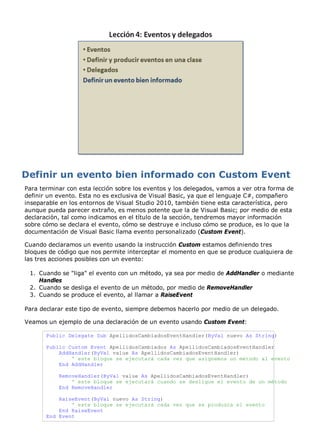 Para terminar con esta lección sobre los eventos y los delegados, vamos a ver otra forma de 
definir un evento. Esta no es exclusiva de Visual Basic, ya que el lenguaje C#, compañero 
inseparable en los entornos de Visual Studio 2010, también tiene esta característica, pero 
aunque pueda parecer extraño, es menos potente que la de Visual Basic; por medio de esta 
declaración, tal como indicamos en el título de la sección, tendremos mayor información 
sobre cómo se declara el evento, cómo se destruye e incluso cómo se produce, es lo que la 
documentación de Visual Basic llama evento personalizado (Custom Event). 
Cuando declaramos un evento usando la instrucción Custom estamos definiendo tres 
bloques de código que nos permite interceptar el momento en que se produce cualquiera de 
las tres acciones posibles con un evento: 
Cuando se "liga" el evento con un método, ya sea por medio de AddHandler o mediante 
Handles 
1. 
Cuando se desliga el evento de un método, 2. por medio de RemoveHandler 
3. Cuando se produce el evento, al llamar a RaiseEvent 
Para declarar este tipo de evento, siempre debemos hacerlo por medio de un delegado. 
Veamos un ejemplo de una declaración de un evento usando Custom Event: 
Public Delegate Sub ApellidosCambiadosEventHandler(ByVal nuevo As String) 
Public Custom Event ApellidosCambiados As ApellidosCambiadosEventHandler 
AddHandler(ByVal value As ApellidosCambiadosEventHandler) 
' este bloque se ejecutará cada vez que asignemos un método al evento 
End AddHandler 
RemoveHandler(ByVal value As ApellidosCambiadosEventHandler) 
' este bloque se ejecutará cuando se desligue el evento de un método 
End RemoveHandler 
RaiseEvent(ByVal nuevo As String) 
' este bloque se ejecutará cada vez que se produzca el evento 
End RaiseEvent 
End Event 
 
