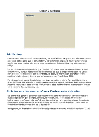 Como hemos comentado en la introducción, los atributos son etiquetas que podemos aplicar 
a nuestro código para que el compilador y, por extensión, el propio .NET Framework los 
pueda usar para realizar ciertas tareas o para obtener información extra sobre nuestro 
código. 
De hecho en cualquier aplicación que creemos con Visual Basic 2010 estaremos tratando 
con atributos, aunque nosotros ni nos enteremos, ya que el propio compilador los utiliza 
para generar los metadatos del ensamblado, es decir, la información sobre todo lo que 
contiene el ejecutable o librería que hemos creado con Visual Basic 2010. 
Por otra parte, el uso de los atributos nos sirve para ofrecer cierta funcionalidad extra a 
nuestro código, por ejemplo, cuando creamos nuestros propios controles, mediante atributos 
podemos indicarle al diseñador de formularios si debe mostrar ciertos miembros del control 
en la ventana de propiedades, etc. 
Atributos para representar información de nuestra aplicación 
De forma más genérica podemos usar los atributos para indicar ciertas características de 
nuestra aplicación, por ejemplo, el título, la versión, etc. Todos estos atributos los 
indicaremos como "características" de nuestra aplicación, y lo haremos sin ser demasiados 
conscientes de que realmente estamos usando atributos, ya que el propio Visual Basic los 
controla mediante propiedades de la aplicación. 
Por ejemplo, si mostramos la ventana de propiedades de nuestro proyecto, ver figura 2.24: 
 