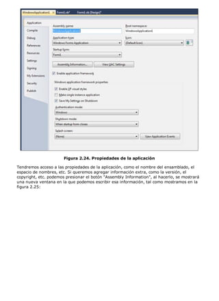 Figura 2.24. Propiedades de la aplicación 
Tendremos acceso a las propiedades de la aplicación, como el nombre del ensamblado, el 
espacio de nombres, etc. Si queremos agregar información extra, como la versión, el 
copyright, etc. podemos presionar el botón "Assembly Information", al hacerlo, se mostrará 
una nueva ventana en la que podemos escribir esa información, tal como mostramos en la 
figura 2.25: 
 