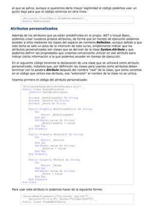 al que se aplica, aunque si queremos darle mayor legibilidad al código podemos usar un 
guión bajo para que el código continúe en otra línea: 
<Microsoft.VisualBasic.HideModuleName()> _ 
Module MyResources 
Atributos personalizados 
Además de los atributos que ya están predefinidos en el propio .NET o Visual Basic, 
podemos crear nuestros propios atributos, de forma que en tiempo de ejecución podamos 
acceder a ellos mediante las clases del espacio de nombres Reflection, aunque debido a que 
este tema se sale un poco de la intención de este curso, simplemente indicar que los 
atributos personalizados son clases que se derivan de la clase System.Attribute y que 
podemos definir las propiedades que creamos conveniente utilizar en ese atributo para 
indicar cierta información a la que podemos acceder en tiempo de ejecución. 
En el siguiente código tenemos la declaración de una clase que se utilizará como atributo 
personalizado, notamos que, por definición las clases para usarlas como atributos deben 
terminar con la palabra Attribute después del nombre "real" de la clase, que como veremos 
en el código que utiliza ese atributo, esa "extensión" al nombre de la clase no se utiliza. 
Veamos primero el código del atributo personalizado: 
<AttributeUsage(AttributeTargets.All)> _ 
Public Class AutorAttribute 
Inherits System.Attribute 
' 
Private _ModificadoPor As String 
Private _Version As String 
Private _Fecha As String 
' 
Public Property ModificadoPor() As String 
Get 
Return _ModificadoPor 
End Get 
Set(ByVal value As String) 
_ModificadoPor = value 
End Set 
End Property 
' 
Public Property Version() As String 
Get 
Return _Version 
End Get 
Set(ByVal value As String) 
_Version = value 
End Set 
End Property 
' 
Public Property Fecha() As String 
Get 
Return _Fecha 
End Get 
Set(ByVal value As String) 
_Fecha = value 
End Set 
End Property 
End Class 
Para usar este atributo lo podemos hacer de la siguiente forma: 
<Autor(ModificadoPor:="Guillermo 'guille'", _ 
Version:="1.0.0.0", Fecha:="13/Abr/2005")> _ 
Public Class PruebaAtributos 
 