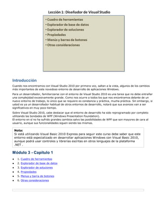 Introducción 
Cuando nos encontramos con Visual Studio 2010 por primera vez, saltan a la vista, algunos de los cambios 
más importantes de este novedoso entorno de desarrollo de aplicaciones Windows. 
Para un desarrollador, familiarizarse con el entorno de Visual Studio 2010 es una tarea que no debe entrañar 
una complejidad excesivamente grande. Como nos ocurre a todos los que nos encontramos delante de un 
nuevo entorno de trabajo, lo único que se requiere es constancia y práctica, mucha práctica. Sin embargo, si 
usted es ya un desarrollador habitual de otros entornos de desarrollo, notará que sus avances van a ser 
significativos en muy poco tiempo. 
Sobre Visual Studio 2010, cabe destacar que el entorno de desarrollo ha sido reprogramado por completo 
utilizando las bondades de WPF (Windows Presentation Foundation). 
El entorno en sí no ha sufrido grandes cambios salvo las posibilidades de WPF que son mayores de cara al 
usuario, aunque sus funcionalidades siguen siendo las mismas. 
Nota: 
Si está utilizando Visual Basic 2010 Express para seguir este curso debe saber que este 
entorno está especializado en desarrollar aplicaciones Windows con Visual Basic 2010, 
aunque podrá usar controles y librerías escritas en otros lenguajes de la plataforma 
.NET . 
Módulo 3 - Capítulo 1 
● 1. Cuadro de herramientas 
● 2. Explorador de base de datos 
● 3. Explorador de soluciones 
● 4. Propiedades 
● 5. Menus y barra de botones 
● 6. Otras consideraciones 
 