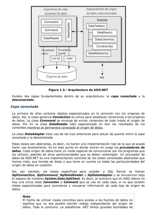 Figura 1.3.- Arquitectura de ADO.NET 
Existen dos capas fundamentales dentro de su arquitectura: la capa conectada y la 
desconectada. 
Capa conectada 
La primera de ellas contiene objetos especializados en la conexión con los orígenes de 
datos. Así, la clase genérica Connection se utiliza para establecer conexiones a los orígenes 
de datos. La clase Command se encarga de enviar comandos de toda índole al origen de 
datos. Por fin la clase DataReader está especializada en leer los resultados de los 
comandos mientras se permanece conectado al origen de datos. 
La clase DataAdapter hace uso de las tres anteriores para actuar de puente entre la capa 
conectada y la desconectada. 
Estas clases son abstractas, es decir, no tienen una implementación real de la que se pueda 
hacer uso directamente. Es en este punto en donde entran en juego los proveedores de 
datos. Cada origen de datos tiene un modo especial de comunicarse con los programas que 
los utilizan, además de otras particularidades que se deben contemplar. Un proveedor de 
datos de ADO.NET es una implementación concreta de las clases conectadas abstractas que 
hemos visto, que hereda de éstas y que tiene en cuenta ya todas las particularidades del 
origen de datos en cuestión. 
Así, por ejemplo, las clases específicas para acceder a SQL Server se llaman 
SqlConnection, SqlCommand, SqlDataReader y SqlDataAdapter y se encuentran bajo 
el espacio de nombres System.Data.SqlClient. Es decir, al contrario que en ADO clásico no 
hay una única clase Connection o Command que se use en cada caso, si no que existen 
clases especializadas para conectarse y recuperar información de cada tipo de origen de 
datos. 
Nota: 
El hecho de utilizar clases concretas para acceso a las fuentes de datos no 
significa que no sea posible escribir código independiente del origen de 
datos. Todo lo contrario. La plataforma .NET ofrece grandes facilidades de 
 