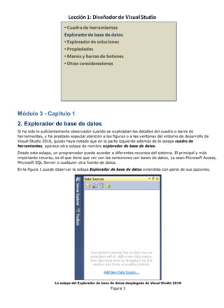 Módulo 3 - Capítulo 1 
2. Explorador de base de datos 
Si ha sido lo suficientemente observador cuando se explicaban los detalles del cuadro o barra de 
herramientas, y ha prestado especial atención a las figuras o a las ventanas del entorno de desarrollo de 
Visual Studio 2010, quizás haya notado que en la parte izquierda además de la solapa cuadro de 
herramientas, aparece otra solapa de nombre explorador de base de datos. 
Desde esta solapa, un programador puede acceder a diferentes recursos del sistema. El principal y más 
importante recurso, es el que tiene que ver con las conexiones con bases de datos, ya sean Microsoft Access, 
Microsoft SQL Server o cualquier otra fuente de datos. 
En la figura 1 puede observar la solapa Explorador de base de datos extendida con parte de sus opciones. 
La solapa del Explorador de base de datos desplegada de Visual Studio 2010 
Figura 1 
 