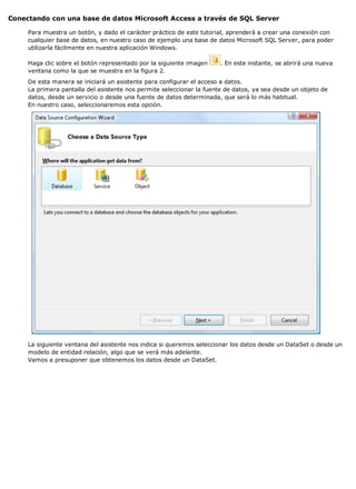 Conectando con una base de datos Microsoft Access a través de SQL Server 
Para muestra un botón, y dado el carácter práctico de este tutorial, aprenderá a crear una conexión con 
cualquier base de datos, en nuestro caso de ejemplo una base de datos Microsoft SQL Server, para poder 
utilizarla fácilmente en nuestra aplicación Windows. 
Haga clic sobre el botón representado por la siguiente imagen . En este instante, se abrirá una nueva 
ventana como la que se muestra en la figura 2. 
De esta manera se iniciará un asistente para configurar el acceso a datos. 
La primera pantalla del asistente nos permite seleccionar la fuente de datos, ya sea desde un objeto de 
datos, desde un servicio o desde una fuente de datos determinada, que será lo más habitual. 
En nuestro caso, seleccionaremos esta opción. 
La siguiente ventana del asistente nos indica si queremos seleccionar los datos desde un DataSet o desde un 
modelo de entidad relación, algo que se verá más adelante. 
Vamos a presuponer que obtenemos los datos desde un DataSet. 
 