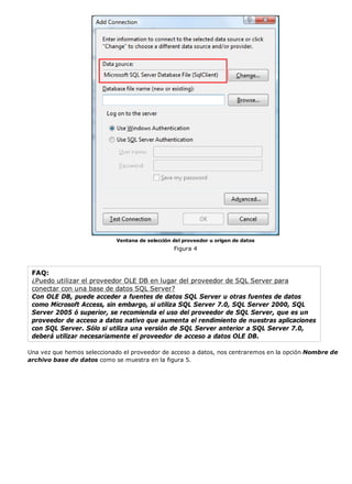 Ventana de selección del proveedor u origen de datos 
Figura 4 
FAQ: 
¿Puedo utilizar el proveedor OLE DB en lugar del proveedor de SQL Server para 
conectar con una base de datos SQL Server? 
Con OLE DB, puede acceder a fuentes de datos SQL Server u otras fuentes de datos 
como Microsoft Access, sin embargo, si utiliza SQL Server 7.0, SQL Server 2000, SQL 
Server 2005 ó superior, se recomienda el uso del proveedor de SQL Server, que es un 
proveedor de acceso a datos nativo que aumenta el rendimiento de nuestras aplicaciones 
con SQL Server. Sólo si utiliza una versión de SQL Server anterior a SQL Server 7.0, 
deberá utilizar necesariamente el proveedor de acceso a datos OLE DB. 
Una vez que hemos seleccionado el proveedor de acceso a datos, nos centraremos en la opción Nombre de 
archivo base de datos como se muestra en la figura 5. 
 