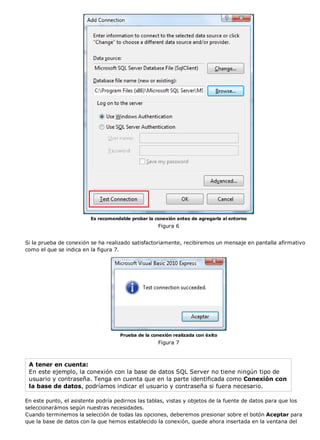Es recomendable probar la conexión antes de agregarla al entorno 
Figura 6 
Si la prueba de conexión se ha realizado satisfactoriamente, recibiremos un mensaje en pantalla afirmativo 
como el que se indica en la figura 7. 
Prueba de la conexión realizada con éxito 
Figura 7 
A tener en cuenta: 
En este ejemplo, la conexión con la base de datos SQL Server no tiene ningún tipo de 
usuario y contraseña. Tenga en cuenta que en la parte identificada como Conexión con 
la base de datos, podríamos indicar el usuario y contraseña si fuera necesario. 
En este punto, el asistente podría pedirnos las tablas, vistas y objetos de la fuente de datos para que los 
seleccionarámos según nuestras necesidades. 
Cuando terminemos la selección de todas las opciones, deberemos presionar sobre el botón Aceptar para 
que la base de datos con la que hemos establecido la conexión, quede ahora insertada en la ventana del 
 