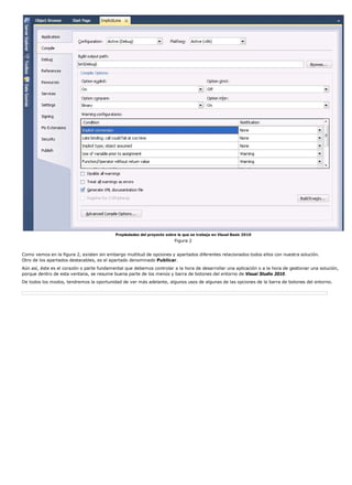 Propiedades del proyecto sobre la que se trabaja en Visual Basic 2010 
Figura 2 
Como vemos en la figura 2, existen sin embargo multitud de opciones y apartados diferentes relacionados todos ellos con nuestra solución. 
Otro de los apartados destacables, es el apartado denominado Publicar. 
Aún así, éste es el corazón o parte fundamental que debemos controlar a la hora de desarrollar una aplicación o a la hora de gestionar una solución, 
porque dentro de esta ventana, se resume buena parte de los menús y barra de botones del entorno de Visual Studio 2010. 
De todos los modos, tendremos la oportunidad de ver más adelante, algunos usos de algunas de las opciones de la barra de botones del entorno. 
 