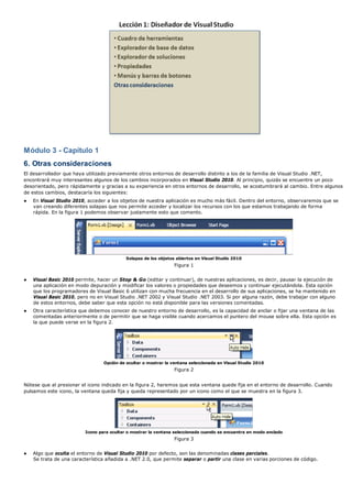 Módulo 3 - Capítulo 1 
6. Otras consideraciones 
El desarrollador que haya utilizado previamente otros entornos de desarrollo distinto a los de la familia de Visual Studio .NET, 
encontrará muy interesantes algunos de los cambios incorporados en Visual Studio 2010. Al principio, quizás se encuentre un poco 
desorientado, pero rápidamente y gracias a su experiencia en otros entornos de desarrollo, se acostumbrará al cambio. Entre algunos 
de estos cambios, destacaría los siguientes: 
● En Visual Studio 2010, acceder a los objetos de nuestra aplicación es mucho más fácil. Dentro del entorno, observaremos que se 
van creando diferentes solapas que nos permite acceder y localizar los recursos con los que estamos trabajando de forma 
rápida. En la figura 1 podemos observar justamente esto que comento. 
Solapas de los objetos abiertos en Visual Studio 2010 
Figura 1 
● Visual Basic 2010 permite, hacer un Stop & Go (editar y continuar), de nuestras aplicaciones, es decir, pausar la ejecución de 
una aplicación en modo depuración y modificar los valores o propiedades que deseemos y continuar ejecutándola. Esta opción 
que los programadores de Visual Basic 6 utilizan con mucha frecuencia en el desarrollo de sus aplicaciones, se ha mantenido en 
Visual Basic 2010, pero no en Visual Studio .NET 2002 y Visual Studio .NET 2003. Si por alguna razón, debe trabajar con alguno 
de estos entornos, debe saber que esta opción no está disponible para las versiones comentadas. 
● Otra característica que debemos conocer de nuestro entorno de desarrollo, es la capacidad de anclar o fijar una ventana de las 
comentadas anteriormente o de permitir que se haga visible cuando acercamos el puntero del mouse sobre ella. Esta opción es 
la que puede verse en la figura 2. 
Opción de ocultar o mostrar la ventana seleccionada en Visual Studio 2010 
Figura 2 
Nótese que al presionar el icono indicado en la figura 2, haremos que esta ventana quede fija en el entorno de desarrollo. Cuando 
pulsamos este icono, la ventana queda fija y queda representado por un icono como el que se muestra en la figura 3. 
Icono para ocultar o mostrar la ventana seleccionada cuando se encuentra en modo anclado 
Figura 3 
● Algo que oculta el entorno de Visual Studio 2010 por defecto, son las denominadas clases parciales. 
Se trata de una característica añadida a .NET 2.0, que permite separar o partir una clase en varias porciones de código. 
 