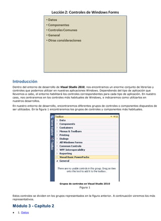 Introducción 
Dentro del entorno de desarrollo de Visual Studio 2010, nos encontramos un enorme conjunto de librerías y 
controles que podemos utilizar en nuestras aplicaciones Windows. Dependiendo del tipo de aplicación que 
llevemos a cabo, el entorno habilitará los controles correspondientes para cada tipo de aplicación. En nuestro 
caso, nos centraremos en los controles más habituales de Windows, e indicaremos como utilizarlos en 
nuestros desarrollos. 
En nuestro entorno de desarrollo, encontraremos diferentes grupos de controles o componentes dispuestos de 
ser utilizados. En la figura 1 encontraremos los grupos de controles y componentes más habituales. 
Grupos de controles en Visual Studio 2010 
Figura 1 
Estos controles se dividen en los grupos representados en la figura anterior. A continuación veremos los más 
representativos. 
Módulo 3 - Capítulo 2 
● 1. Datos 
 