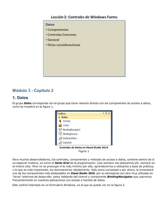 Módulo 3 - Capítulo 2 
1. Datos 
El grupo Datos corresponde con el grupo que tiene relación directa con los componentes de acceso a datos, 
como se muestra en la figura 1. 
Controles de Datos en Visual Studio 2010 
Figura 1 
Para muchos desarrolladores, los controles, componentes y métodos de acceso a datos, contiene dentro de sí 
un especial misterio, es como el Santo Grial de la programación. Casi siempre nos atascamos ahí, siempre en 
el mismo sitio. Pero no se preocupe ni lo más mínimo por ello, aprenderemos a utilizarlos a base de práctica, 
y lo que es más importante, los dominaremos rápidamente. Solo como curiosidad y por ahora, le presentaré 
uno de los componentes más destacables en Visual Studio 2010, por su semejanza con otro muy utilizado en 
"otros" entornos de desarrollo, estoy hablando del control y componente BindingNavigator que usaremos 
frecuentemente en nuestras aplicaciones con acceso a fuentes de datos. 
Este control insertado en un formulario Windows, es el que se puede ver en la figura 2. 
 