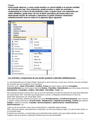 Truco: 
Como puede observar, a veces cuesta localizar un control debido a la enorme cantidad 
de controles que hay. Para ordenarlos, puede arrastrar y soltar los controles y 
componentes en la barra de herramientas o bien, si quiere hacer una ordenación por 
orden alfabético, puede hacer clic con el botón secundario del mouse sobre una 
determinada sección de controles y seleccionar la opción Ordenar elementos 
alfabéticamente como se indica en la siguiente figura siguiente: 
Los controles y componentes de esa sección quedarán ordenados alfabéticamente. 
Lo más destacable para el desarrollador habituado a otros entornos, es que aquí veremos una gran cantidad 
de controles que nos resultarán muy familiares. 
Controles como: Label, PictureBox, TextBox, Frame que ahora pasa a llamarse GroupBox, 
CommandButton que ahora pasa a llamarse Button, CheckBox, OptionButton que ahora pasa a llamarse 
RadioButton, ComboBox, ListBox, HScrollBar, VScrollBar, Timer, etc. 
Pero además tenemos muchos otros que no son tan habituales en todos los entornos de desarrollo diferentes 
de Visual Studio .NET. Controles que proporcionan nuevas y ventajosas características a la hora de 
desarrollar aplicaciones con Visual Basic 2010. 
Entre estos controles, podemos encontrar el control PrintDocument y PrintPreviewControl, para imprimir 
y realizar vistas preliminares, ErrorProvider, WebBrowser, FolderBrowserDialog, ToolTip para aportar 
tooltips a nuestros controles, TrackBar, NumericUpDown, SplitContainer, MonthCalendar, 
DateTimePicker, etc. 
Cada uno de los controles, tiene unas características y cualidades determinadas. 
Sólo a base de práctica, aprenderemos a utilizarlos y lo único que debemos saber, es cuál de ellos utilizar en 
un momento dado. 
El abanico de controles y componentes es lo suficientemente amplio como para poder abordar con ellos, 
cualquier tipo de proyecto y aplicación Windows que nos sea demandada. 
 