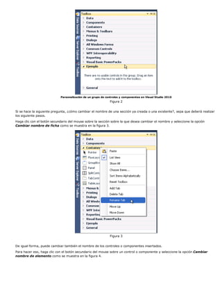 Personalización de un grupo de controles y componentes en Visual Studio 2010 
Figura 2 
Si se hace la siguiente pregunta, ¿cómo cambiar el nombre de una sección ya creada o una existente?, sepa que deberá realizar 
los siguiente pasos. 
Haga clic con el botón secundario del mouse sobre la sección sobre la que desea cambiar el nombre y seleccione la opción 
Cambiar nombre de ficha como se muestra en la figura 3. 
Figura 3 
De igual forma, puede cambiar también el nombre de los controles o componentes insertados. 
Para hacer eso, haga clic con el botón secundario del mouse sobre un control o componente y seleccione la opción Cambiar 
nombre de elemento como se muestra en la figura 4. 
 