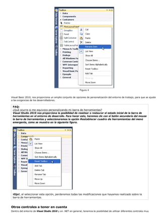 Figura 4 
Visual Basic 2010, nos proporciona un amplio conjunto de opciones de personalización del entorno de trabajo, para que se ajuste 
a las exigencias de los desarrolladores. 
FAQ: 
¿Qué ocurre si me equivoco personalizando mi barra de herramientas? 
Visual Studio 2010 nos proporciona la posibilidad de resetear o restaurar el estado inicial de la barra de 
herramientas en el entorno de desarrollo. Para hacer esto, haremos clic con el botón secundario del mouse 
la barra de herramientas y seleccionaremos la opción Restablecer cuadro de herramientas del menú 
emergente, como se muestra en la siguiente figura. 
¡Ojo!, al seleccionar esta opción, perderemos todas las modificaciones que hayamos realizado sobre la 
barra de herramientas. 
Otros controles a tener en cuenta 
Dentro del entorno de Visual Studio 2010 y en .NET en general, tenemos la posibilidad de utilizar diferentes controles muy 
 