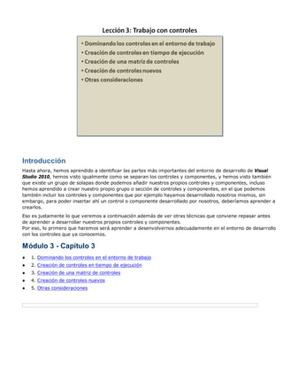 Introducción 
Hasta ahora, hemos aprendido a identificar las partes más importantes del entorno de desarrollo de Visual 
Studio 2010, hemos visto igualmente como se separan los controles y componentes, y hemos visto también 
que existe un grupo de solapas donde podemos añadir nuestros propios controles y componentes, incluso 
hemos aprendido a crear nuestro propio grupo o sección de controles y componentes, en el que podemos 
también incluir los controles y componentes que por ejemplo hayamos desarrollado nosotros mismos, sin 
embargo, para poder insertar ahí un control o componente desarrollado por nosotros, deberíamos aprender a 
crearlos. 
Eso es justamente lo que veremos a continuación además de ver otras técnicas que conviene repasar antes 
de aprender a desarrollar nuestros propios controles y componentes. 
Por eso, lo primero que haremos será aprender a desenvolvernos adecuadamente en el entorno de desarrollo 
con los controles que ya conocemos. 
Módulo 3 - Capítulo 3 
● 1. Dominando los controles en el entorno de trabajo 
● 2. Creación de controles en tiempo de ejecución 
● 3. Creación de una matriz de controles 
● 4. Creación de controles nuevos 
● 5. Otras consideraciones 
 