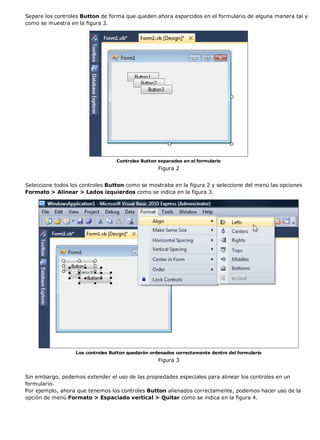 Separe los controles Button de forma que queden ahora esparcidos en el formulario de alguna manera tal y 
como se muestra en la figura 2. 
Controles Button separados en el formulario 
Figura 2 
Seleccione todos los controles Button como se mostraba en la figura 2 y seleccione del menú las opciones 
Formato > Alinear > Lados izquierdos como se indica en la figura 3. 
Los controles Button quedarán ordenados correctamente dentro del formulario 
Figura 3 
Sin embargo, podemos extender el uso de las propiedades especiales para alinear los controles en un 
formulario. 
Por ejemplo, ahora que tenemos los controles Button alienados correctamente, podemos hacer uso de la 
opción de menú Formato > Espaciado vertical > Quitar como se indica en la figura 4. 
 