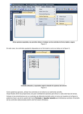 Otras opciones especiales, nos permiten alinear o trabajar con los controles de forma rápida y segura 
Figura 4 
En este caso, los controles quedarán dispuestos en el formulario como se indica en la figura 5. 
Controles alineados y espaciados según la elección de opciones del entorno 
Figura 5 
Como podemos apreciar, alinear los controles en el entorno es realmente sencillo. 
Visual Studio 2010 nos proporciona una gran cantidad de opciones para llevar a cabo este tipo de tareas. 
Incluso si nos encontramos con un controles de diferente tamaño entre sí como se muestra en la figura 6, 
podemos hacer uso de la opción del menú Formato > Igualar tamaño permitiéndonos cambiar el tamaño 
de los controles seleccionados dentro del formulario Windows. 
 