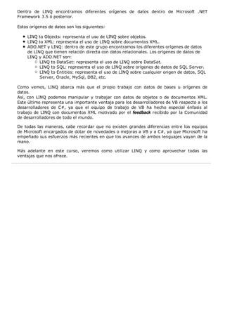 Dentro de LINQ encontramos diferentes orígenes de datos dentro de Microsoft .NET 
Framework 3.5 ó posterior. 
Estos orígenes de datos son los siguientes: 
LINQ to Objects: representa el uso de LINQ sobre objetos. 
LINQ to XML: representa el uso de LINQ sobre documentos XML. 
ADO.NET y LINQ: dentro de este grupo encontramos los diferentes orígenes de datos 
de LINQ que tienen relación directa con datos relacionales. Los orígenes de datos de 
LINQ y ADO.NET son: 
LINQ to DataSet: representa el uso de LINQ sobre DataSet. 
LINQ to SQL: representa el uso de LINQ sobre orígenes de datos de SQL Server. 
LINQ to Entities: representa el uso de LINQ sobre cualquier origen de datos, SQL 
Server, Oracle, MySql, DB2, etc. 
Como vemos, LINQ abarca más que el propio trabajo con datos de bases u orígenes de 
datos. 
Así, con LINQ podemos manipular y trabajar con datos de objetos o de documentos XML. 
Este último representa una importante ventaja para los desarrolladores de VB respecto a los 
desarrolladores de C#, ya que el equipo de trabajo de VB ha hecho especial énfasis al 
trabajo de LINQ con documentos XML motivado por el feedback recibido por la Comunidad 
de desarrolladores de todo el mundo. 
De todas las maneras, cabe recordar que no existen grandes diferencias entre los equipos 
de Microsoft encargados de dotar de novedades o mejoras a VB y a C#, ya que Microsoft ha 
empeñado sus esfuerzos más recientes en que los avances de ambos lenguajes vayan de la 
mano. 
Más adelante en este curso, veremos como utilizar LINQ y como aprovechar todas las 
ventajas que nos ofrece. 
 