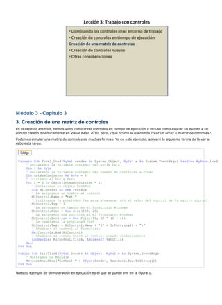 Módulo 3 - Capítulo 3 
3. Creación de una matriz de controles 
En el capítulo anterior, hemos visto como crear controles en tiempo de ejecución e incluso como asociar un evento a un 
control creado dinámicamente en Visual Basic 2010, pero, ¿qué ocurre si queremos crear un array o matriz de controles?. 
Podemos simular una matriz de controles de muchas formas. Yo en este ejemplo, aplicaré la siguiente forma de llevar a 
cabo esta tarea: 
Private Sub Form1_Load(ByVal sender As System.Object, ByVal e As System.EventArgs) Handles MyBase.Load 
' Declaramos la variable contador del bucle Para 
Dim I As Byte 
' Declaramos la variable contador del número de controles a crear 
Dim intNumControles As Byte = 5 
' Iniciamos el bucle Para 
For I = 0 To CByte(intNumControles - 1) 
' Declaramos el objeto TextBox 
Dim MiControl As New TextBox 
' Le asignamos un nombre al control 
MiControl.Name = "txt1" 
' Utilizamos la propiedad Tag para almacenar ahí el valor del control de la matriz virtual 
MiControl.Tag = I 
' Le asignamos un tamaño en el Formulario Windows 
MiControl.Size = New Size(100, 20) 
' Le asignamos una posición en el formulario Windows 
MiControl.Location = New Point(50, 22 * (I + 1)) 
' Le cambiamos la propiedad Text 
MiControl.Text = MiControl.Name + "(" + I.ToString() + ")" 
' Añadimos el control al Formulario 
Me.Controls.Add(MiControl) 
' Añadimos el evento Click al control creado dinámicamente 
AddHandler MiControl.Click, AddressOf txt1Click 
Next 
End Sub 
Public Sub txt1Click(ByVal Sender As Object, ByVal e As System.EventArgs) 
' Mostramos un Mensaje 
MessageBox.Show("Control " + CType(Sender, TextBox).Tag.ToString()) 
End Sub 
Nuestro ejemplo de demostración en ejecución es el que se puede ver en la figura 1. 
 