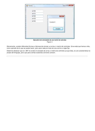 Ejecución de la simulación de una matriz de controles 
Figura 1 
Obviamente, existen diferentes formas y técnicas de simular un array o matriz de controles. Sirva esta que hemos visto, 
como ejemplo de lo que se puede hacer, pero para nada se trata de una norma o regla fija. 
Debemos destacar que en .NET no existe el concepto de array o matriz de controles ya que ésta, es una característica no 
propia del lenguaje, pero que para ciertas ocasiones conviene conocer. 
 
