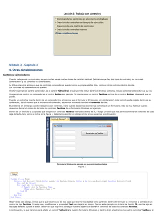 Módulo 3 - Capítulo 3 
5. Otras consideraciones 
Controles contenedores 
Cuando trabajamos con controles, surgen muchas veces muchas dudas de carácter habitual. Definamos que hay dos tipos de controles, los controles 
contenedores y los controles no contenedores. 
La diferencia entre ambos es que los controles contenedores, pueden como su propia palabra dice, contener otros controles dentro de éste. 
Los controles no contenedores no pueden. 
Un claro ejemplo de control contenedor, es el control TabControl, el cuál permite incluir dentro de él otros controles, incluso controles contenedores a su vez. 
Un ejemplo de control no contenedor es el control Button por ejemplo. Si intenta poner un control TextBox encima de un control Button, observará que no 
puede. 
Cuando un control se inserta dentro de un contenedor (no olvidemos que el formular o Windows es otro contenedor), éste control queda alojado dentro de su 
contenedor, de tal manera que si movemos el contendor, estaremos moviendo también el contenido de éste. 
El problema sin embargo cuando trabajamos con controles, viene cuando deseamos recorrer los controles de un formulario. Esto es muy habitual cuando 
deseamos borrar el conten do de todos los controles TextBox de un formulario Windows por ejemplo. 
Dentro de un formular o y supuesto que tengamos 4 controles TextBox insertados dentro de él, y luego un botón que nos permita eliminar el contenido de cada 
caja de texto, tal y como se ind ca en la figura 1, deberíamos escribir un código similar al que veremos a continuación: 
Formulario Windows de ejemplo con sus controles insertados 
Figura 1 
Public Class Form1 
Private Sub Button1_Click(ByVal sender As System.Object, ByVal e As System.EventArgs) Handles Button1.Click 
Dim obj As Object 
For Each obj In Controls 
If TypeOf obj Is TextBox Then 
CType(obj, TextBox).Text = "" 
End If 
Next 
End Sub 
End Class 
Observando este código, vemos que lo que hacemos no es otra cosa que recorrer los objetos como controles dentro del formular o y miramos si se trata de un 
control de tipo TextBox. En este caso, modificamos la propiedad Text para dejarla en blanco. Ejecute este ejemplo con la tecla de función F5, escriba algo en 
las cajas de texto y pulse el botón. Observará que logramos conseguir nuestro objetivo de borrar el contenido de todos los controles TextBox. 
A continuación, lo que haremos será añadir un control TabControl a nuestro formulario Windows, y dentro de él, añadiremos los cuatro controles TextBox y el 
 