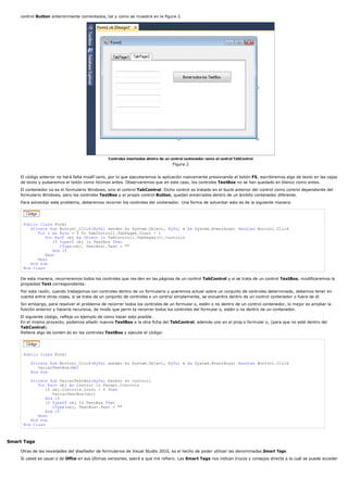 control Button anteriormente comentados, tal y como se muestra en la figura 2. 
Controles insertados dentro de un control contenedor como el control TabControl 
Figura 2 
El código anterior no hará falta modif carlo, por lo que ejecutaremos la aplicación nuevamente presionando el botón F5, escribiremos algo de texto en las cajas 
de texto y pulsaremos el botón como hicimos antes. Observaremos que en este caso, los controles TextBox no se han quedado en blanco como antes. 
El contenedor no es el formulario Windows, sino el control TabControl. Dicho control es tratado en el bucle anterior del control como control dependiente del 
formulario Windows, pero los controles TextBox y el propio control Button, quedan encerrados dentro de un ámbito contenedor diferente. 
Para solventar este problema, deberemos recorrer los controles del contenedor. Una forma de solventar esto es de la siguiente manera: 
Public Class Form1 
Private Sub Button1_Click(ByVal sender As System.Object, ByVal e As System.EventArgs) Handles Button1.Click 
For I As Byte = 0 To TabControl1.TabPages.Count - 1 
For Each obj As Object In TabControl1.TabPages(I).Controls 
If TypeOf obj Is TextBox Then 
CType(obj, TextBox).Text = "" 
End If 
Next 
Next 
End Sub 
End Class 
De esta manera, recorreremos todos los controles que res den en las páginas de un control TabControl y si se trata de un control TextBox, modificaremos la 
propiedad Text correspondiente. 
Por esta razón, cuando trabajamos con controles dentro de un formulario y queremos actuar sobre un conjunto de controles determinado, debemos tener en 
cuenta entre otras cosas, si se trata de un conjunto de controles o un control simplemente, se encuentra dentro de un control contenedor o fuera de él. 
Sin embargo, para resolver el problema de recorrer todos los controles de un formular o, estén o no dentro de un control contenedor, lo mejor es ampliar la 
función anterior y hacerla recursiva, de modo que perm ta recorrer todos los controles del formular o, estén o no dentro de un contenedor. 
El siguiente código, refleja un ejemplo de como hacer esto posible. 
En el mismo proyecto, podemos añadir nuevos TextBox a la otra ficha del TabControl, además uno en el prop o formular o, (para que no esté dentro del 
TabControl). 
Rellene algo de conten do en los controles TextBox y ejecute el código: 
Public Class Form1 
Private Sub Button1_Click(ByVal sender As System.Object, ByVal e As System.EventArgs) Handles Button1.Click 
VaciarTextBox(Me) 
End Sub 
Private Sub VaciarTextBox(ByVal Parent As Control) 
For Each obj As Control In Parent.Controls 
If obj.Controls.Count > 0 Then 
VaciarTextBox(obj) 
End If 
If TypeOf obj Is TextBox Then 
CType(obj, TextBox).Text = "" 
End If 
Next 
End Sub 
End Class 
Smart Tags 
Otras de las novedades del diseñador de formularios de Visual Studio 2010, es el hecho de poder utilizar las denominadas Smart Tags. 
Si usted es usuar o de Office en sus últimas versiones, sabrá a que me refiero. Las Smart Tags nos indican trucos y consejos directa a la cuál se puede acceder 
 