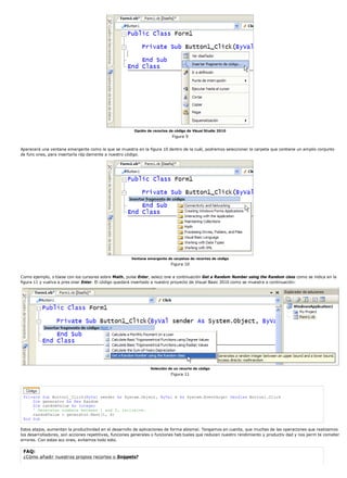 Opción de recortes de código de Visual Studio 2010 
Figura 9 
Aparecerá una ventana emergente como la que se muestra en la figura 10 dentro de la cuál, podremos seleccionar la carpeta que contiene un amplio conjunto 
de func ones, para insertarla ráp damente a nuestro código. 
Ventana emergente de carpetas de recortes de código 
Figura 10 
Como ejemplo, s túese con los cursores sobre Math, pulse Enter, selecc one a continuación Get a Random Number using the Random class como se indica en la 
figura 11 y vuelva a pres onar Enter. El código quedará insertado a nuestro proyecto de Visual Basic 2010 como se muestra a continuación: 
Selección de un recorte de código 
Figura 11 
Private Sub Button1_Click(ByVal sender As System.Object, ByVal e As System.EventArgs) Handles Button1.Click 
Dim generator As New Random 
Dim randomValue As Integer 
' Generates numbers between 1 and 5, inclusive. 
randomValue = generator.Next(1, 6) 
End Sub 
Estos atajos, aumentan la productividad en el desarrollo de aplicaciones de forma abismal. Tengamos en cuenta, que muchas de las operaciones que realizamos 
los desarrolladores, son acciones repetitivas, funciones generales o funciones hab tuales que reducen nuestro rendimiento y productiv dad y nos perm te cometer 
errores. Con estas acc ones, evitamos todo esto. 
FAQ: 
¿Cómo añadir nuestros propios recortes o Snippets? 
 