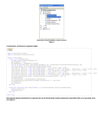 Referencias a DirectX añadidas a nuestro proyecto 
Figura 1 
A continuación, escribiremos el siguiente código: 
Imports Microsoft.DirectX 
Imports Microsoft.DirectX.Direct3D 
Public Class Form1 
Public Sub CreateDevice() 
Dim pp As New PresentParameters() 
pp.Windowed = True 
pp.SwapEffect = SwapEffect.Discard 
Dim dv As New Device(0, DeviceType.Hardware, Me, CreateFlags.SoftwareVertexProcessing, pp) 
Dim vertices(6) As CustomVertex.TransformedColored 
vertices(0).Position = New Vector4(Me.Width / 2.0F, 70.0F, 0.5F, 1.0F)) 
vertices(1).Position = New Vector4(Me.Width - (Me.Width / 5.0F), Me.Height - (Me.Height / 5.0F), 0.5F, 1.0F)) 
vertices(2).Position = New Vector4(Me.Width / 5.0F, Me.Height - (Me.Height / 5.0F), 0.5F, 1.0F)) 
vertices(3).Position = New Vector4(Me.Width / 2.0F, 50.0F, 0.5F, 1.0F)) 
vertices(4).Position = New Vector4(Me.Width - (Me.Width / 5.0F), Me.Height - (Me.Height / 5.0F), 0.5F, 1.0F)) 
vertices(5).Position = New Vector4(Me.Width / 5.0F, Me.Height - (Me.Height / 5.0F), 0.5F, 1.0F)) 
dv.Clear(ClearFlags.Target, System.Drawing.Color.BlueViolet, 2.0F, 0) 
dv.BeginScene() 
dv.VertexFormat = VertexFormats.Transformed 
dv.DrawUserPrimitives(PrimitiveType.TriangleList, 2, vertices) 
dv.EndScene() 
dv.Present() 
End Sub 
Protected Overrides Sub OnPaint(ByVal e As System.Windows.Forms.PaintEventArgs) 
MyBase.OnPaint(e) 
CreateDevice() 
End Sub 
End Class 
Este pequeño ejemplo demostrativo en ejecución del uso de DirectX desde nuestras aplicaciones Visual Basic 2010, es el que puede verse 
en la figura 2 
 