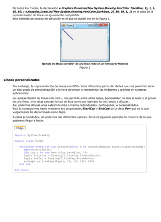 De todos los modos, la declaración e.Graphics.DrawLine(New System.Drawing.Pen(Color.DarkBlue, 2), 1, 1, 
50, 50) y e.Graphics.DrawLine(New System.Drawing.Pen(Color.DarkBlue, 2), 50, 50, 1, 1) en el caso de la 
representación de líneas es igualmente compatible. 
Este ejemplo de prueba en ejecución es el que se puede ver en la figura 1. 
Ejemplo de dibujo con GDI+ de una línea recta en un formulario Windows 
Figura 1 
Líneas personalizadas 
Sin embargo, la representación de líneas con GDI+ tiene diferentes particularidades que nos permiten sacar 
un alto grado de personalización a la hora de pintar o representar las imágenes y gráficos en nuestras 
aplicaciones. 
La representación de líneas con GDI+, nos permite entre otras cosas, personalizar no sólo el color y el grosor 
de una línea, sino otras características de ésta como por ejemplo los extremos a dibujar. 
Así, podemos dibujar unos extremos más o menos redondeados, puntiagudos, o personalizados. 
Esto lo conseguimos hacer mediante las propiedades StartCap y EndCap de la clase Pen que es lo que 
vulgarmente he denominado como lápiz. 
A estas propiedades, las podemos dar diferentes valores. Sirva el siguiente ejemplo de muestra de lo que 
podemos llegar a hacer. 
Imports System.Drawing 
Public Class Form1 
Protected Overrides Sub OnPaint(ByVal e As System.Windows.Forms.PaintEventArgs) 
MyBase.OnPaint(e) 
Dim Lapiz As New Pen(Color.DarkBlue, 10) 
Lapiz.StartCap = Drawing2D.LineCap.DiamondAnchor 
Lapiz.EndCap = Drawing2D.LineCap.ArrowAnchor 
e.Graphics.DrawLine(Lapiz, 10, 10, 140, 140) 
End Sub 
End Class 
 