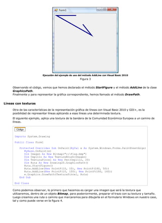 Ejecución del ejemplo de uso del método AddLine con Visual Basic 2010 
Figura 3 
Observando el código, vemos que hemos declarado el método StartFigure y el método AddLine de la clase 
GraphicsPath. 
Finalmente y para representar la gráfica correspondiente, hemos llamado al método DrawPath. 
Líneas con texturas 
Otra de las características de la representación gráfica de líneas con Visual Basic 2010 y GDI+, es la 
posibilidad de representar líneas aplicando a esas líneas una determinada textura. 
El siguiente ejemplo, aplica una textura de la bandera de la Comunidad Económica Europea a un camino de 
líneas. 
Imports System.Drawing 
Public Class Form1 
Protected Overrides Sub OnPaint(ByVal e As System.Windows.Forms.PaintEventArgs) 
MyBase.OnPaint(e) 
Dim Imagen As New Bitmap("c:Flag.bmp") 
Dim Cepillo As New TextureBrush(Imagen) 
Dim TexturaPincel As New Pen(Cepillo, 20) 
Dim Ruta As New Drawing2D.GraphicsPath() 
Ruta.StartFigure() 
Ruta.AddLine(New PointF(10, 10), New PointF(180, 50)) 
Ruta.AddLine(New PointF(10, 100), New PointF(180, 140)) 
e.Graphics.DrawPath(TexturaPincel, Ruta) 
End Sub 
End Class 
Como podemos observar, lo primero que hacemos es cargar una imagen que será la textura que 
utilizaremos, dentro de un objeto Bitmap, para posteriormente, preparar el trazo con su textura y tamaño. 
Luego creamos una ruta o camino que marcaremos para dibujarla en el formulario Windows en nuestro caso, 
tal y como puede verse en la figura 4. 
 