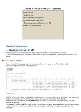 Módulo 3 - Capítulo 4 
4. Dibujando curvas con GDI+ 
La representación de curvas con GDI+ tiene cierta similitud con la representación de líneas. 
A continuación veremos las partes más destacables en la creación de trazos curvos con Visual Basic 2010 y 
GDI+. 
Trazando curvas simples 
Lo más sencillo de todo es siempre el trazo de una línea curva genérica con Visual Basic 2010. 
Esto lo conseguiremos con el siguiente código: 
Imports System.Drawing 
Public Class Form1 
Protected Overrides Sub OnPaint(ByVal e As System.Windows.Forms.PaintEventArgs) 
MyBase.OnPaint(e) 
Dim Puntos As PointF() = {New PointF(10, Convert.ToSingle(Math.Sin(1) * 100)), _ 
New PointF(60, Convert.ToSingle(Math.Sin(0) * 100)), _ 
New PointF(110, Convert.ToSingle(Math.Sin(1) * 100)), _ 
New PointF(160, Convert.ToSingle(Math.Sin(0) * 100)), _ 
New PointF(210, Convert.ToSingle(Math.Sin(1) * 100))} 
e.Graphics.DrawCurve(New Pen(Color.DarkOrange, 4), Puntos, 2.0F) 
End Sub 
End Class 
Si observamos este código, veremos que lo que hacemos es crear un conjunto de puntos para representar los 
trazos o líneas rectar que unan los puntos. Esto lo conseguimos utilizando la clase PointF. 
Posteriormente utilizamos el método DrawCurve con la salvedad de que el tercer parámetro, indica la 
tensión de la curva. 
Si este valor recibe un 0.0F, la curva no tendrá tensión y por lo tanto, la representación será en trazos rectos, 
mientras que si ese valor aumenta, la tensión aumenta produciéndose el efecto curvo que deseamos 
conseguir. 
 