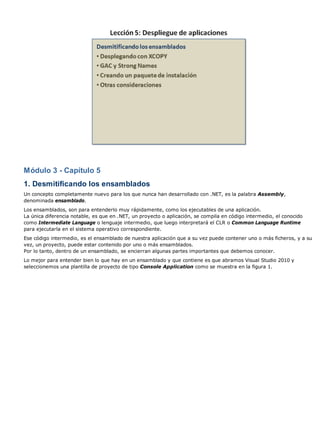 Módulo 3 - Capítulo 5 
1. Desmitificando los ensamblados 
Un concepto completamente nuevo para los que nunca han desarrollado con .NET, es la palabra Assembly, 
denominada ensamblado. 
Los ensamblados, son para entenderlo muy rápidamente, como los ejecutables de una aplicación. 
La única diferencia notable, es que en .NET, un proyecto o aplicación, se compila en código intermedio, el conocido 
como Intermediate Language o lenguaje intermedio, que luego interpretará el CLR o Common Language Runtime 
para ejecutarla en el sistema operativo correspondiente. 
Ese código intermedio, es el ensamblado de nuestra aplicación que a su vez puede contener uno o más ficheros, y a su 
vez, un proyecto, puede estar contenido por uno o más ensamblados. 
Por lo tanto, dentro de un ensamblado, se encierran algunas partes importantes que debemos conocer. 
Lo mejor para entender bien lo que hay en un ensamblado y que contiene es que abramos Visual Studio 2010 y 
seleccionemos una plantilla de proyecto de tipo Console Application como se muestra en la figura 1. 
 