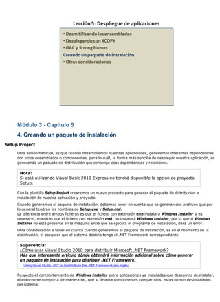 Módulo 3 - Capítulo 5 
4. Creando un paquete de instalación 
Setup Project 
Otra acción habitual, es que cuando desarrollemos nuestras aplicaciones, generemos diferentes dependencias 
con otros ensamblados o componentes, para lo cuál, la forma más sencilla de desplegar nuestra aplicación, es 
generando un paquete de distribución que contenga esas dependencias y relaciones. 
Nota: 
Si está utilizando Visual Basic 2010 Express no tendrá disponible la opción de proyecto 
Setup. 
Con la plantilla Setup Project crearemos un nuevo proyecto para generar el paquete de distribución e 
instalación de nuestra aplicación y proyecto. 
Cuando generamos el paquete de instalación, debemos tener en cuenta que se generan dos archivos que por 
lo general tendrán los nombres de Setup.exe y Setup.msi. 
La diferencia entre ambos ficheros es que el fichero con extensión exe instalará Windows Installer si es 
necesario, mientras que el fichero con extensión msi, no instalará Windows Installer, por lo que si Windows 
Installer no está presente en la máquina en la que se ejecuta el programa de instalación, dará un error. 
Otra consideración a tener en cuenta cuando generamos el paquete de instalación, es en el momento de la 
distribución, el asegurar que el sistema destino tenga el .NET Framework correspondiente. 
Sugerencia: 
¿Cómo usar Visual Studio 2010 para distribuir Microsoft .NET Framework? 
Más que interesante artículo dónde obtendrá información adicional sobre cómo generar 
un paquete de instalación para distribuir .NET Framework. 
Using Visual Studio .NET to Redistribute the .NET Framework (en inglés) 
Respecto al comportamiento de Windows Installer sobre aplicaciones ya instaladas que deseamos desinstalar, 
el entorno se comporta de manera tal, que si detecta componentes compartidos, estos no son desinstalados 
del sistema. 
 