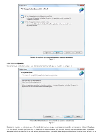 Ventana del asistente para indicar dónde estará disponible la aplicación 
Figura 5 
Pulse el botón Siguiente. 
Nuevamente, el asistente mostrará una última ventana similar a la que se muestra en la figura 6. 
Ventana final del asistente con un resumen de las opciones seleccionadas 
Figura 6 
El asistente muestra en este caso, una información de resumen. Lo que haremos a continuación, será presionar el botón Finalizar. 
Con esta acción, nuestra aplicación está ya publicada en el servidor Web, por lo que si abrimos una ventana de nuestro explorador 
Web y escribimos la dirección en la cuál hemos publicado nuestra aplicación, ésta se ejecutará de forma correcta como se indica en la 
 