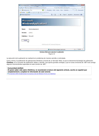 Ventana Web para ejecutar la aplicación 
Figura 13 
La ejecución de la aplicación se realizará sin problemas de manera sencilla y controlada. 
Como vemos, la publicación de aplicaciones Windows a través de un Servidor Web, lo que se denomina tecnología de publicación 
ClickOnce, es un proceso de publicación rápido y sencillo, que aporta grandes ventajas y que en otras versiones de .NET trae consigo 
algunos inconvenientes superados en esta versión de .NET. 
Comunidad dotNet: 
Si quiere saber más sobre ClickOnce, le recomiendo la lectura del siguiente artículo, escrito en español que 
complementará y ampliará la información de este tutorial. 
(Dciembre 2004) Implementac ón de aplcac ones de Windows Forms con ClickOnce 
 
