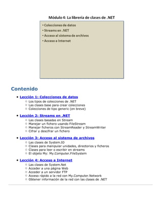 Lección 1: Colecciones de datos 
Los tipos de colecciones de .NET 
Las clases base para crear colecciones 
Colecciones de tipo generic (en breve) 
Lección 2: Streams en .NET 
Las clases basadas en Stream 
Manejar un fichero usando FileStream 
Manejar ficheros con StreamReader y StreamWriter 
Cifrar y descifrar un fichero 
Lección 3: Acceso al sistema de archivos 
Las clases de System.IO 
Clases para manipular unidades, directorios y ficheros 
Clases para leer o escribir en streams 
El objeto My: My.Computer.FileSystem 
Lección 4: Acceso a Internet 
Las clases de System.Net 
Acceder a una página Web 
Acceder a un servidor FTP 
Acceso rápido a la red con My.Computer.Network 
Obtener información de la red con las clases de .NET 
 