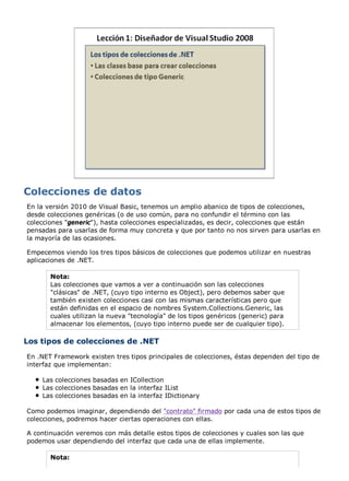 En la versión 2010 de Visual Basic, tenemos un amplio abanico de tipos de colecciones, 
desde colecciones genéricas (o de uso común, para no confundir el término con las 
colecciones "generic"), hasta colecciones especializadas, es decir, colecciones que están 
pensadas para usarlas de forma muy concreta y que por tanto no nos sirven para usarlas en 
la mayoría de las ocasiones. 
Empecemos viendo los tres tipos básicos de colecciones que podemos utilizar en nuestras 
aplicaciones de .NET. 
Nota: 
Las colecciones que vamos a ver a continuación son las colecciones 
"clásicas" de .NET, (cuyo tipo interno es Object), pero debemos saber que 
también existen colecciones casi con las mismas características pero que 
están definidas en el espacio de nombres System.Collections.Generic, las 
cuales utilizan la nueva "tecnología" de los tipos genéricos (generic) para 
almacenar los elementos, (cuyo tipo interno puede ser de cualquier tipo). 
Los tipos de colecciones de .NET 
En .NET Framework existen tres tipos principales de colecciones, éstas dependen del tipo de 
interfaz que implementan: 
Las colecciones basadas en ICollection 
Las colecciones basadas en la interfaz IList 
Las colecciones basadas en la interfaz IDictionary 
Como podemos imaginar, dependiendo del "contrato" firmado por cada una de estos tipos de 
colecciones, podremos hacer ciertas operaciones con ellas. 
A continuación veremos con más detalle estos tipos de colecciones y cuales son las que 
podemos usar dependiendo del interfaz que cada una de ellas implemente. 
Nota: 
 