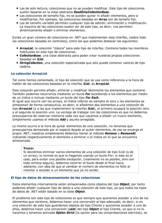 Las de solo lectura, colecciones que no se pueden modificar. Este tipo de colecciones 
suelen basarse en la clase abstracta ReadOnlyCollectionBase. 
Las colecciones de tamaño fijo, no se pueden quitar ni añadir elementos, pero si 
modificarlos. Por ejemplo, las colecciones basadas en Array son de tamaño fijo. 
Las de tamaño variable permiten cualquier tipo de adición, eliminación y modificación. 
La mayoría de las colecciones suelen ser de este tipo, es decir, nos permiten 
dinámicamente añadir o eliminar elementos. 
Existe un gran número de colecciones en .NET que implementan esta interfaz, (sobre todo 
las colecciones basadas en controles), entre las que podemos destacar las siguientes: 
ArrayList, la colección "clásica" para este tipo de interfaz. Contiene todos los miembros 
habituales en este tipo de colecciones. 
CollectionBase, una clase abstracta para poder crear nuestras propias colecciones 
basadas en IList. 
StringCollection, una colección especializada que solo puede contener valores de tipo 
cadena. 
La colección ArrayList 
Tal como hemos comentado, el tipo de colección que se usa como referencia a la hora de 
hablar de las colecciones basadas en la interfaz IList, es ArrayList. 
Esta colección permite añadir, eliminar y modificar fácilmente los elementos que contiene. 
También podemos recorrerlos mediante un bucle For accediendo a los elementos por medio 
de un índice e incluso mediante un bucle del tipo For Each. 
Al igual que ocurre con los arrays, el índice inferior es siempre el cero y los elementos se 
almacenan de forma consecutiva, es decir, si añadimos dos elementos a una colección de 
tipo ArrayList (y a las que implementen la interfaz IList), el primero ocupará la posición cero 
y el segundo la posición uno. La ventaja de trabajar con las colecciones es que no debemos 
preocuparnos de reservar memoria cada vez que vayamos a añadir un nuevo elemento, 
simplemente usamos el método Add y asunto arreglado. 
Lo mismo ocurre a la hora de quitar elementos de una colección, no tenemos que 
preocuparnos demasiado por el espacio dejado al quitar elementos, de eso se encarga el 
propio .NET, nosotros simplemente debemos llamar al método Remove o RemoveAt 
indicando respectivamente el elemento a eliminar o el índice en el que se encuentra 
almacenado. 
Truco: 
Si decidimos eliminar varios elementos de una colección de tipo IList (o de 
un array), lo normal es que lo hagamos usando un bucle For; si este es el 
caso, para evitar una posible excepción, (realmente no es posible, sino con 
toda certeza segura), debemos recorrer el bucle desde el final hacia 
adelante, con idea de que al cambiar el número de elementos no falle al 
intentar a acceder a un elemento que ya no existe. 
El tipo de datos de almacenamiento de las colecciones 
Estos elementos internamente están almacenados como objetos del tipo Object, por tanto 
podemos añadir cualquier tipo de datos a una colección de este tipo, ya que todos los tipos 
de datos de .NET están basado en la clase Object. 
El problema con este tipo de colecciones es que siempre que queramos acceder a uno de los 
elementos que contiene, debemos hacer una conversión al tipo adecuado, es decir, si en 
una colección de este tipo guardamos objetos de tipo Cliente y queremos acceder a uno de 
ellos, debemos hacer una conversión (cast) del tipo Object al tipo Cliente, ya que si no lo 
hacemos y tenemos activada Option Strict (la opción para las comprobaciones estrictas), se 
 