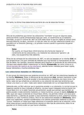 producirá un error si hacemos algo como esto: 
Dim lista As New ArrayList 
lista.Add(New Cliente("Pepe")) 
lista.Add(New Cliente("Lola")) 
Dim unCliente As Cliente 
' ¡Error! 
unCliente = lista(0) 
... 
Por tanto, la última línea deberíamos escribirla de una de estas dos formas: 
' Usando CType para hacer la conversión 
unCliente = CType(lista(0), Cliente) 
... 
' Usando DirectCast para hacer la conversión (más recomendable) 
unCliente = DirectCast(lista(0), Cliente) 
Otro de los problemas que tienen las colecciones "normales" es que en algunos casos, 
particularmente cuando almacenamos tipos por valor, el rendimiento se ve bastante 
mermado, ya que el runtime de .NET (el CLR) debe hacer lo que en inglés se conoce como 
boxing/unboxing, es decir, convertir un tipo por valor en uno por referencia cuando va a 
guardarlo en la colección (boxing), y el proceso inverso cuando lo queremos recuperar 
(unboxing). 
Nota: 
Por suerte, en Visual Basic 2010 tenemos otra forma de mejorar el 
rendimiento de las colecciones, y es mediante las colecciones "generic", de 
esto, nos ocuparemos más adelante. 
Otras de las ventajas de las colecciones de .NET, no solo las basadas en la interfaz IList, es 
que proporcionan una gran cantidad de métodos que nos facilitan la manipulación de ese 
tipo de datos. Por ejemplo, tenemos métodos para clasificar el contenido de las colecciones, 
(aunque esos objetos deben implementar la interfaz IComparable, tal como vimos en el 
último ejemplo del capítulo de las interfaces), además tienen métodos para hacer copias, 
buscar elementos y muchos etcéteras más. 
Las colecciones basadas en IDictionary 
El otro grupo de colecciones que podemos encontrar en .NET son las colecciones basadas en 
la interfaz IDictionary. Éstas, a diferencia de las colecciones IList, siempre mantienen el par 
clave/valor, ya que la forma de acceder a los elementos es mediante una clave única. Por 
tanto, cada vez que añadimos un elemento a una colección de este tipo tendremos que 
indicar una clave y un valor. Cada valor estará relacionado con su correspondiente clave. 
Sabiendo esto, es fácil adivinar que si queremos acceder a un elemento, lo normal es que lo 
hagamos usando la clave indicada al añadirlo. Los que hayan trabajado anteriormente con 
Visual Basic 6.0, (o lo estén haciendo actualmente), puede que piensen que también se 
podrá acceder a cada elemento mediante un índice numérico, ya que el objeto Collection de 
VB6, (que aún sigue existiendo en Visual Basic 2010), nos permite indicar una clave para 
cada elemento, y además de acceder a esos elementos mediante la clave, podemos hacerlo 
mediante un valor numérico (índice). Pero en las colecciones basadas en IDictionary, salvo 
casos muy especiales, siempre accederemos a los valores contenidos mediante la clave y 
"nunca" mediante un índice que haga referencia a la posición dentro de la colección, entre 
otras cosas porque cuando almacenamos valores en este tipo de colecciones, éstos no se 
guardan en el mismo orden en que fueron añadidos. 
Nota: 
 