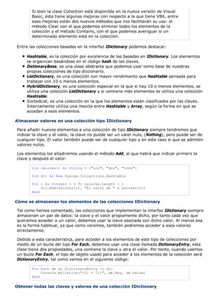 Si bien la clase Collection está disponible en la nueva versión de Visual 
Basic, ésta tiene algunas mejoras con respecto a la que tiene VB6, entre 
esas mejoras están dos nuevos métodos que nos facilitarán su uso: el 
método Clear con el que podemos eliminar todos los elementos de la 
colección y el método Contains, con el que podemos averiguar si un 
determinado elemento está en la colección. 
Entre las colecciones basadas en la interfaz IDictionary podemos destacar: 
Hashtable, es la colección por excelencia de las basadas en IDictionary. Los elementos 
se organizan basándose en el código hash de las claves. 
DictionaryBase, es una clase abstracta que podemos usar como base de nuestras 
propias colecciones de tipo diccionario. 
ListDictionary, es una colección con mayor rendimiento que Hashtable pensada para 
trabajar con 10 o menos elementos. 
HybridDictionary, es una colección especial en la que si hay 10 o menos elementos, se 
utiliza una colección ListDictionary y si contiene más elementos se utiliza una colección 
Hashtable. 
SortedList, es una colección en la que los elementos están clasificados por las claves. 
Internamente utiliza una mezcla entre Hashtable y Array, según la forma en que se 
accedan a esos elementos. 
Almacenar valores en una colección tipo IDictionary 
Para añadir nuevos elementos a una colección de tipo IDictionary siempre tendremos que 
indicar la clave y el valor, la clave no puede ser un valor nulo, (Nothing), pero puede ser de 
cualquier tipo. El valor también puede ser de cualquier tipo y en este caso si que se admiten 
valores nulos. 
Los elementos los añadiremos usando el método Add, al que habrá que indicar primero la 
clave y después el valor: 
Dim valores() As String = {"uno", "dos", "tres"} 
Dim dic As New System.Collections.Hashtable 
For i As Integer = 0 To valores.Length - 1 
dic.Add(valores(i), "El valor de " & valores(i)) 
Next 
Cómo se almacenan los elementos de las colecciones IDictionary 
Tal como hemos comentado, las colecciones que implementan la interfaz IDictionary siempre 
almacenan un par de datos: la clave y el valor propiamente dicho, por tanto cada vez que 
queramos acceder a un valor, debemos usar la clave asociada con dicho valor. Al menos esa 
es la forma habitual, ya que como veremos, también podremos acceder a esos valores 
directamente. 
Debido a esta característica, para acceder a los elementos de este tipo de colecciones por 
medio de un bucle del tipo For Each, debemos usar una clase llamada DictionaryEntry, esta 
clase tiene dos propiedades, una contiene la clave y otra el valor. Por tanto, cuando usemos 
un bucle For Each, el tipo de objeto usado para acceder a los elementos de la colección será 
DictionaryEntry, tal como vemos en el siguiente código: 
For Each de As DictionaryEntry In dic 
Console.WriteLine("{0} = {1}", de.Key, de.Value) 
Next 
Obtener todas las claves y valores de una colección IDictionary 
 