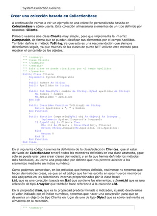System.Collection.Generic. 
Crear una colección basada en CollectionBase 
A continuación vamos a ver un ejemplo de una colección personalizada basada en 
CollectionBase y cómo usarla. Esta colección almacenará elementos de un tipo definido por 
nosotros: Cliente. 
Primero veamos una clase Cliente muy simple, pero que implementa la interfaz 
IComparable, de forma que se puedan clasificar sus elementos por el campo Apellidos. 
También define el método ToString, ya que esta es una recomendación que siempre 
deberíamos seguir, ya que muchas de las clases de punto NET utilizan este método para 
mostrar el contenido de los objetos. 
''' <summary> 
''' Clase Cliente 
''' </summary> 
''' <remarks> 
''' Esta clase se puede clasificar por el campo Apellidos 
''' </remarks> 
Public Class Cliente 
Implements System.IComparable 
' 
Public Nombre As String 
Public Apellidos As String 
' 
Public Sub New(ByVal nombre As String, ByVal apellidos As String) 
Me.Nombre = nombre 
Me.Apellidos = apellidos 
End Sub 
' 
Public Overrides Function ToString() As String 
Return Apellidos & ", " & Nombre 
End Function 
' 
Public Function CompareTo(ByVal obj As Object) As Integer _ 
Implements System.IComparable.CompareTo 
If TypeOf obj Is Cliente Then 
Dim cli As Cliente = DirectCast(obj, Cliente) 
Return String.Compare(Me.Apellidos, cli.Apellidos) 
Else 
Return 0 
End If 
End Function 
End Class 
En el siguiente código tenemos la definición de la clase/colección Clientes, que al estar 
derivada de CollectionBase tendrá todos los miembros definidos en esa clase abstracta, (que 
solo se puede usar para crear clases derivadas); y en la que hemos definido los métodos 
más habituales, así como una propiedad por defecto que nos permite acceder a los 
elementos mediante un índice numérico. 
Como podemos comprobar, en los métodos que hemos definido, realmente no tenemos que 
hacer demasiadas cosas, ya que en el código que hemos escrito en esos nuevos miembros 
nos apoyamos en las colecciones internas proporcionadas por la clase base: 
List, que es una colección basada en IList que contiene los elementos, e InnerList que es una 
colección de tipo ArrayList que también hace referencia a la colección List. 
En la propiedad Item, que es la propiedad predeterminada o indizador, cuando devolvemos 
el valor indicado por el índice numérico, tenemos que hacer una conversión para que se 
devuelva un objeto de tipo Cliente en lugar de uno de tipo Object que es como realmente se 
almacena en la colección. 
''' <summary> 
 