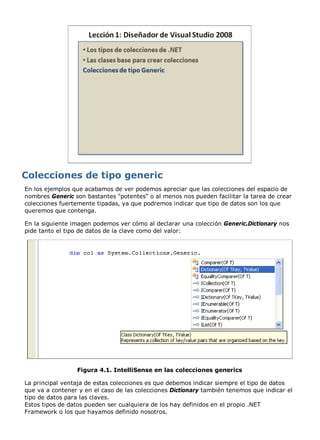 En los ejemplos que acabamos de ver podemos apreciar que las colecciones del espacio de 
nombres Generic son bastantes "potentes" o al menos nos pueden facilitar la tarea de crear 
colecciones fuertemente tipadas, ya que podremos indicar que tipo de datos son los que 
queremos que contenga. 
En la siguiente imagen podemos ver cómo al declarar una colección Generic.Dictionary nos 
pide tanto el tipo de datos de la clave como del valor: 
Figura 4.1. IntelliSense en las colecciones generics 
La principal ventaja de estas colecciones es que debemos indicar siempre el tipo de datos 
que va a contener y en el caso de las colecciones Dictionary también tenemos que indicar el 
tipo de datos para las claves. 
Estos tipos de datos pueden ser cualquiera de los hay definidos en el propio .NET 
Framework o los que hayamos definido nosotros. 
 
