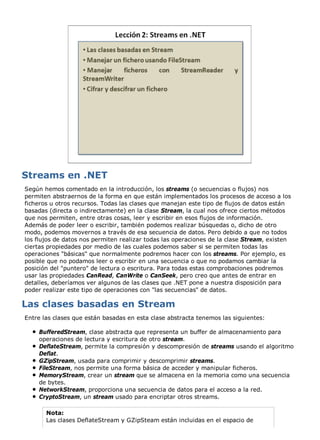 Según hemos comentado en la introducción, los streams (o secuencias o flujos) nos 
permiten abstraernos de la forma en que están implementados los procesos de acceso a los 
ficheros u otros recursos. Todas las clases que manejan este tipo de flujos de datos están 
basadas (directa o indirectamente) en la clase Stream, la cual nos ofrece ciertos métodos 
que nos permiten, entre otras cosas, leer y escribir en esos flujos de información. 
Además de poder leer o escribir, también podemos realizar búsquedas o, dicho de otro 
modo, podemos movernos a través de esa secuencia de datos. Pero debido a que no todos 
los flujos de datos nos permiten realizar todas las operaciones de la clase Stream, existen 
ciertas propiedades por medio de las cuales podemos saber si se permiten todas las 
operaciones "básicas" que normalmente podremos hacer con los streams. Por ejemplo, es 
posible que no podamos leer o escribir en una secuencia o que no podamos cambiar la 
posición del "puntero" de lectura o escritura. Para todas estas comprobaciones podremos 
usar las propiedades CanRead, CanWrite o CanSeek, pero creo que antes de entrar en 
detalles, deberíamos ver algunos de las clases que .NET pone a nuestra disposición para 
poder realizar este tipo de operaciones con "las secuencias" de datos. 
Entre las clases que están basadas en esta clase abstracta tenemos las siguientes: 
BufferedStream, clase abstracta que representa un buffer de almacenamiento para 
operaciones de lectura y escritura de otro stream. 
DeflateStream, permite la compresión y descompresión de streams usando el algoritmo 
Deflat. 
GZipStream, usada para comprimir y descomprimir streams. 
FileStream, nos permite una forma básica de acceder y manipular ficheros. 
MemoryStream, crear un stream que se almacena en la memoria como una secuencia 
de bytes. 
NetworkStream, proporciona una secuencia de datos para el acceso a la red. 
CryptoStream, un stream usado para encriptar otros streams. 
Nota: 
Las clases DeflateStream y GZipSteam están incluidas en el espacio de 
 