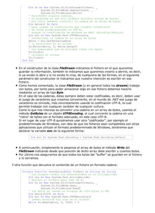 Dim fs As New System.IO.FileStream(fichero, _ 
System.IO.FileMode.OpenOrCreate, _ 
System.IO.FileAccess.Write) 
' Escribimos algunas cadenas, 
' el problema es que solo podemos escribir arrays de bytes, 
' por tanto debemos convertir la cadena en un array de bytes 
Dim datos() As Byte 
' pero usando la codificación que creamos conveniente 
' de forma predeterminada es UTF-8, 
' aunque la codificación de Windows es ANSI (Encoding.Default) 
Dim enc As New System.Text.UTF8Encoding 
' convertimos la cadena en un array de bytes 
datos = enc.GetBytes(cadena) 
' lo escribimos en el stream 
fs.Write(datos, 0, datos.Length) 
' nos aseguramos que se escriben todos los datos 
fs.Flush() 
' cerramos el stream 
fs.Close() 
End Sub 
En el constructor de la clase FileStream indicamos el fichero en el que queremos 
guardar la información, también le indicamos que queremos crearlo o abrirlo, es decir, 
si ya existe lo abre y si no existe lo crea, de cualquiera de las formas, en el siguiente 
parámetro del constructor le indicamos que nuestra intención es escribir en ese 
fichero. 
Como hemos comentado, la clase FileStream (y en general todos los streams) trabaja 
con bytes, por tanto para poder almacenar algo en ese fichero debemos hacerlo 
mediante un array de tipo Byte. 
En el caso de las cadenas, éstas siempre deben estar codificadas, es decir, deben usar 
el juego de caracteres que creamos conveniente, en el mundo de .NET ese juego de 
caracteres es Unicode, más concretamente usando la codificación UTF-8, la cual 
permite trabajar con cualquier carácter de cualquier cultura. 
Como lo que nos interesa es convertir una cadena en un array de bytes, usamos el 
método GetBytes de un objeto UTF8Encoding, el cual convierte la cadena en una 
"ristra" de bytes con el formato adecuado, en este caso UTF-8. 
Si en lugar de usar UTF-8 quisiéramos usar otro "codificador", por ejemplo el 
predeterminado de Windows, con idea de que los ficheros sean compatibles con otras 
aplicaciones que utilizan el formato predeterminado de Windows, tendremos que 
declarar la variable enc de la siguiente forma: 
Dim enc As System.Text.Encoding = System.Text.Encoding.Default 
A continuación, simplemente le pasamos el array de bytes al método Write del 
FileStream indicando desde que posición de dicho array debe escribir y cuantos bytes. 
Por último nos aseguramos de que todos los bytes del "buffer" se guarden en el fichero 
y lo cerramos. 
Y otra función que devuelve el contenido de un fichero en formato cadena: 
Private Function leerDatos(ByVal fichero As String) As String 
' Los bloques leídos los almacenaremos en un StringBuilder 
Dim res As New System.Text.StringBuilder 
' Abrimos el fichero para leer de él 
Dim fs As New System.IO.FileStream(fichero, _ 
System.IO.FileMode.Open, _ 
System.IO.FileAccess.Read) 
' los datos se leerán en bloques de 1024 bytes (1 KB) 
Dim datos(1024) As Byte 
Dim enc As New System.Text.UTF8Encoding() 
' leemos mientras hay algo en el fichero 
While fs.Read(datos, 0, 1024) > 0 
 