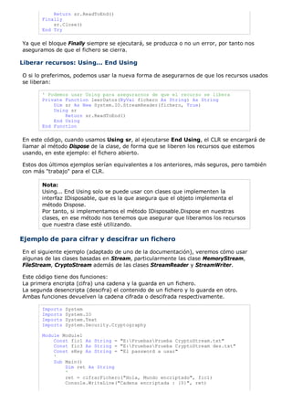Return sr.ReadToEnd() 
Finally 
sr.Close() 
End Try 
Ya que el bloque Finally siempre se ejecutará, se produzca o no un error, por tanto nos 
aseguramos de que el fichero se cierra. 
Liberar recursos: Using... End Using 
O si lo preferimos, podemos usar la nueva forma de asegurarnos de que los recursos usados 
se liberan: 
' Podemos usar Using para asegurarnos de que el recurso se libera 
Private Function leerDatos(ByVal fichero As String) As String 
Dim sr As New System.IO.StreamReader(fichero, True) 
Using sr 
Return sr.ReadToEnd() 
End Using 
End Function 
En este código, cuando usamos Using sr, al ejecutarse End Using, el CLR se encargará de 
llamar al método Dispose de la clase, de forma que se liberen los recursos que estemos 
usando, en este ejemplo: el fichero abierto. 
Estos dos últimos ejemplos serían equivalentes a los anteriores, más seguros, pero también 
con más "trabajo" para el CLR. 
Nota: 
Using... End Using solo se puede usar con clases que implementen la 
interfaz IDisposable, que es la que asegura que el objeto implementa el 
método Dispose. 
Por tanto, si implementamos el método IDisposable.Dispose en nuestras 
clases, en ese método nos tenemos que asegurar que liberamos los recursos 
que nuestra clase esté utilizando. 
Ejemplo de para cifrar y descifrar un fichero 
En el siguiente ejemplo (adaptado de uno de la documentación), veremos cómo usar 
algunas de las clases basadas en Stream, particularmente las clase MemoryStream, 
FileStream, CryptoStream además de las clases StreamReader y StreamWriter. 
Este código tiene dos funciones: 
La primera encripta (cifra) una cadena y la guarda en un fichero. 
La segunda desencripta (descifra) el contenido de un fichero y lo guarda en otro. 
Ambas funciones devuelven la cadena cifrada o descifrada respectivamente. 
Imports System 
Imports System.IO 
Imports System.Text 
Imports System.Security.Cryptography 
Module Module1 
Const fic1 As String = "E:PruebasPrueba CryptoStream.txt" 
Const fic3 As String = "E:PruebasPrueba CryptoStream des.txt" 
Const sKey As String = "El password a usar" 
' 
Sub Main() 
Dim ret As String 
' 
ret = cifrarFichero("Hola, Mundo encriptado", fic1) 
Console.WriteLine("Cadena encriptada : {0}", ret) 
 