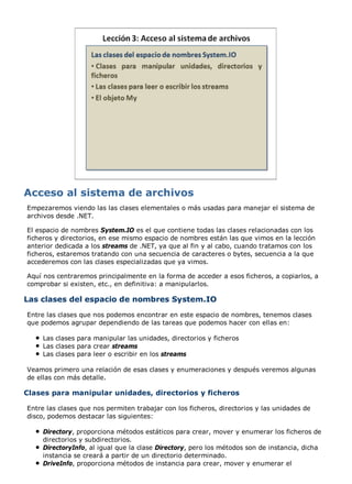 Empezaremos viendo las las clases elementales o más usadas para manejar el sistema de 
archivos desde .NET. 
El espacio de nombres System.IO es el que contiene todas las clases relacionadas con los 
ficheros y directorios, en ese mismo espacio de nombres están las que vimos en la lección 
anterior dedicada a los streams de .NET, ya que al fin y al cabo, cuando tratamos con los 
ficheros, estaremos tratando con una secuencia de caracteres o bytes, secuencia a la que 
accederemos con las clases especializadas que ya vimos. 
Aquí nos centraremos principalmente en la forma de acceder a esos ficheros, a copiarlos, a 
comprobar si existen, etc., en definitiva: a manipularlos. 
Las clases del espacio de nombres System.IO 
Entre las clases que nos podemos encontrar en este espacio de nombres, tenemos clases 
que podemos agrupar dependiendo de las tareas que podemos hacer con ellas en: 
Las clases para manipular las unidades, directorios y ficheros 
Las clases para crear streams 
Las clases para leer o escribir en los streams 
Veamos primero una relación de esas clases y enumeraciones y después veremos algunas 
de ellas con más detalle. 
Clases para manipular unidades, directorios y ficheros 
Entre las clases que nos permiten trabajar con los ficheros, directorios y las unidades de 
disco, podemos destacar las siguientes: 
Directory, proporciona métodos estáticos para crear, mover y enumerar los ficheros de 
directorios y subdirectorios. 
DirectoryInfo, al igual que la clase Directory, pero los métodos son de instancia, dicha 
instancia se creará a partir de un directorio determinado. 
DriveInfo, proporciona métodos de instancia para crear, mover y enumerar el 
 