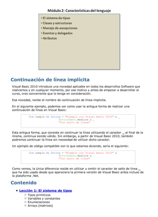 Visual Basic 2010 introduce una novedad aplicable en todos los desarrollos Software que 
realicemos y en cualquier momento, por ese motivo y antes de empezar a desarrollar el 
curso, creo conveniente que lo tenga en consideración. 
Esa novedad, recibe el nombre de continuación de línea implícita. 
En el siguiente ejemplo, podemos ver como usar la antigua forma de realizar una 
continuación de línea en Visual Basic: 
Dim sample As String = "Ejemplo con Visual Basic 2010" & _ 
Environment.NewLine & _ 
"Con salto de linea" 
Esta antigua forma, que consiste en continuar la línea utilizando el caracter _ al final de la 
misma, continua siendo válido. Sin embargo, a partir de Visual Basic 2010, también 
podremos continuar la línea sin necesidad de utilizar dicho caracter. 
Un ejemplo de código compatible con lo que estamos diciendo, sería el siguiente: 
Dim sample As String = "Ejemplo con Visual Basic 2010" & 
Environment.NewLine & 
"Con salto de linea" 
Como vemos, la única diferencia reside en utilizar u omitir el caracter de salto de línea _ 
que ha sido usado desde que apareciera la primera versión de Visual Basic antes incluso de 
la plataforma .Net. 
Lección 1: El sistema de tipos 
Tipos primitivos 
Variables y constantes 
Enumeraciones 
Arrays (matrices) 
 