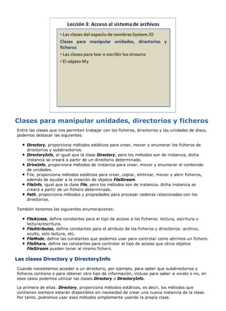 Entre las clases que nos permiten trabajar con los ficheros, directorios y las unidades de disco, 
podemos destacar las siguientes: 
Directory, proporciona métodos estáticos para crear, mover y enumerar los ficheros de 
directorios y subdirectorios. 
DirectoryInfo, al igual que la clase Directory, pero los métodos son de instancia, dicha 
instancia se creará a partir de un directorio determinado. 
DriveInfo, proporciona métodos de instancia para crear, mover y enumerar el contenido 
de unidades. 
File, proporciona métodos estáticos para crear, copiar, eliminar, mover y abrir ficheros, 
además de ayudar a la creación de objetos FileStream. 
FileInfo, igual que la clase File, pero los métodos son de instancia, dicha instancia se 
creará a partir de un fichero determinado. 
Path, proporciona métodos y propiedades para procesar cadenas relacionadas con los 
directorios. 
También tenemos las siguientes enumeraciones: 
FileAccess, define constantes para el tipo de acceso a los ficheros: lectura, escritura o 
lectura/escritura. 
FileAttributes, define constantes para el atributo de los ficheros y directorios: archivo, 
oculto, solo lectura, etc. 
FileMode, define las constantes que podemos usar para controlar como abrimos un fichero. 
FileShare, define las constantes para controlar el tipo de acceso que otros objetos 
FileStream pueden tener al mismo fichero. 
Las clases Directory y DirectoryInfo 
Cuando necesitemos acceder a un directorio, por ejemplo, para saber que subdirectorios y 
ficheros contiene o para obtener otro tipo de información, incluso para saber si existe o no, en 
esos casos podemos utilizar las clases Directory o DirectoryInfo. 
La primera de ellas: Directory, proporciona métodos estáticos, es decir, los métodos que 
contienen siempre estarán disponibles sin necesidad de crear una nueva instancia de la clase. 
Por tanto, podremos usar esos métodos simplemente usando la propia clase. 
 